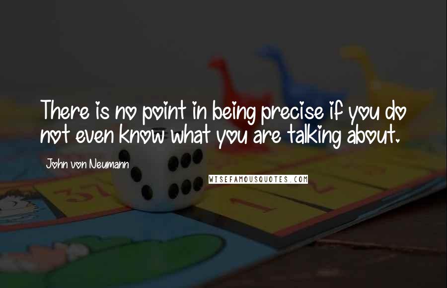 John Von Neumann Quotes: There is no point in being precise if you do not even know what you are talking about.