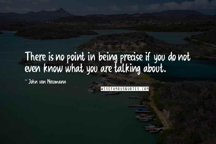 John Von Neumann Quotes: There is no point in being precise if you do not even know what you are talking about.