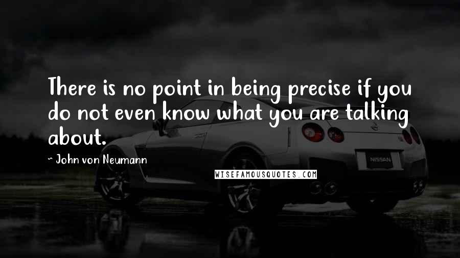 John Von Neumann Quotes: There is no point in being precise if you do not even know what you are talking about.