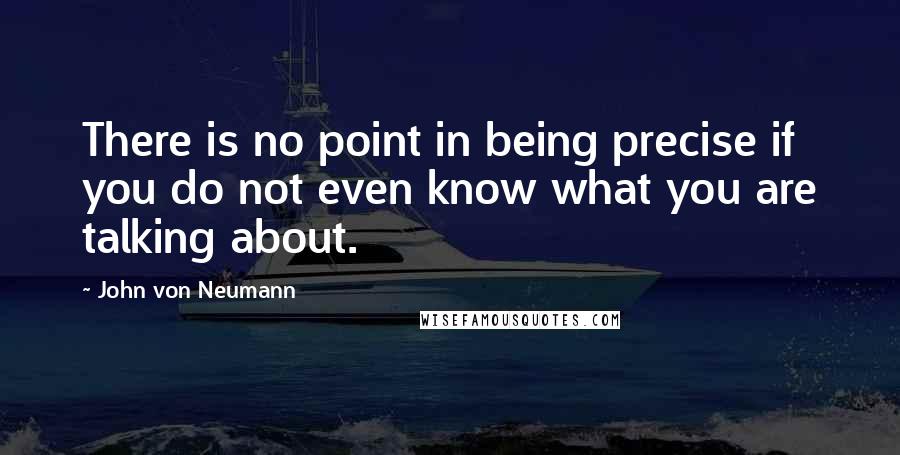 John Von Neumann Quotes: There is no point in being precise if you do not even know what you are talking about.