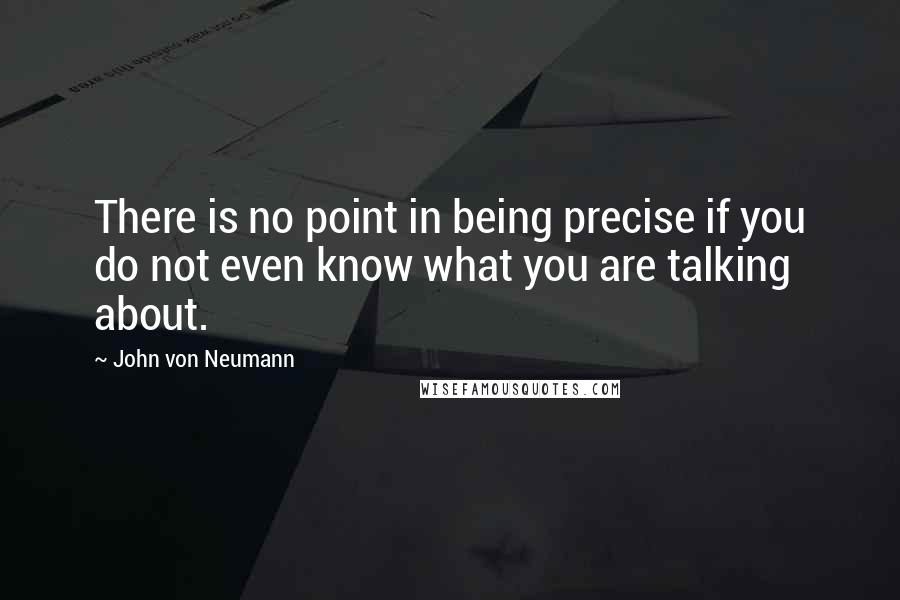 John Von Neumann Quotes: There is no point in being precise if you do not even know what you are talking about.