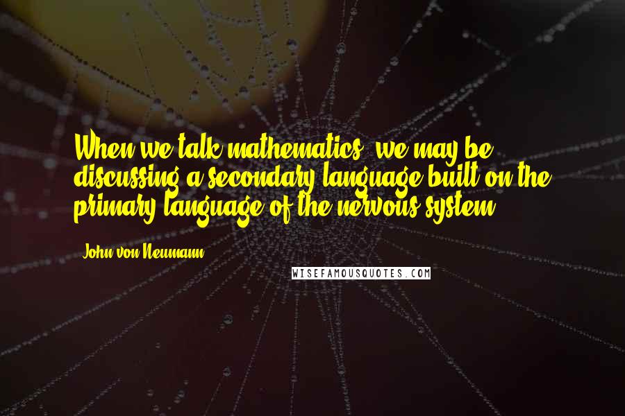 John Von Neumann Quotes: When we talk mathematics, we may be discussing a secondary language built on the primary language of the nervous system.