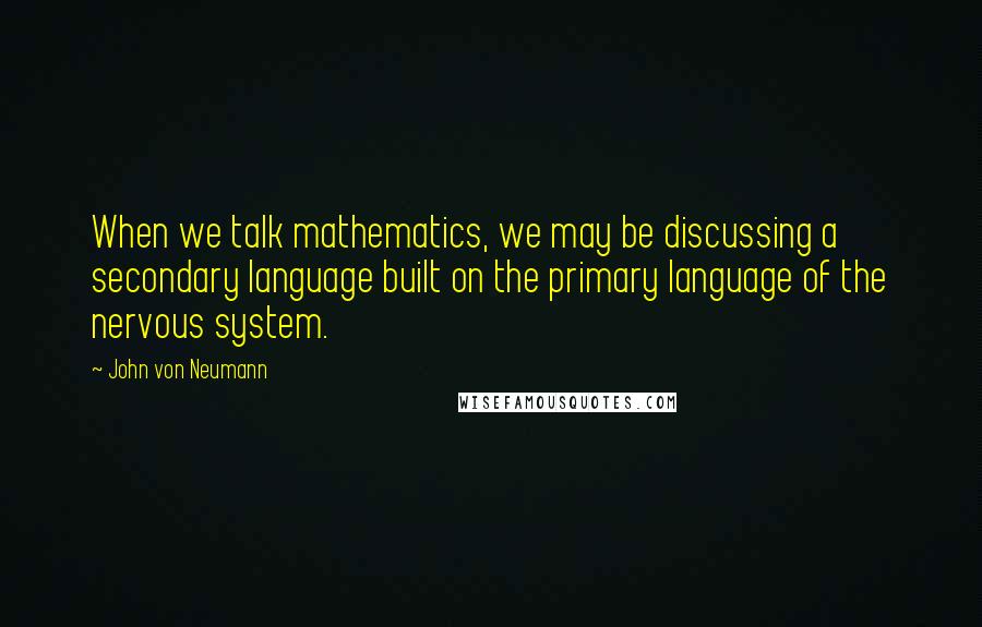 John Von Neumann Quotes: When we talk mathematics, we may be discussing a secondary language built on the primary language of the nervous system.