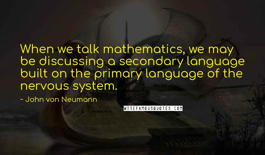 John Von Neumann Quotes: When we talk mathematics, we may be discussing a secondary language built on the primary language of the nervous system.