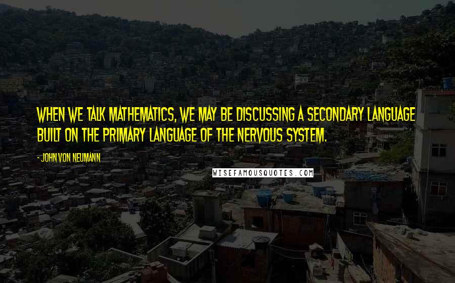 John Von Neumann Quotes: When we talk mathematics, we may be discussing a secondary language built on the primary language of the nervous system.