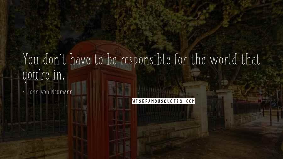 John Von Neumann Quotes: You don't have to be responsible for the world that you're in.