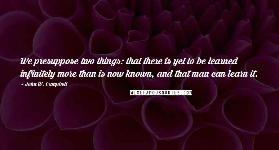 John W. Campbell Quotes: We presuppose two things: that there is yet to be learned infinitely more than is now known, and that man can learn it.
