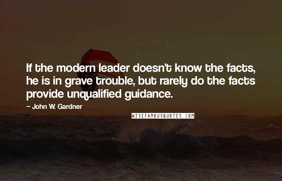 John W. Gardner Quotes: If the modern leader doesn't know the facts, he is in grave trouble, but rarely do the facts provide unqualified guidance.