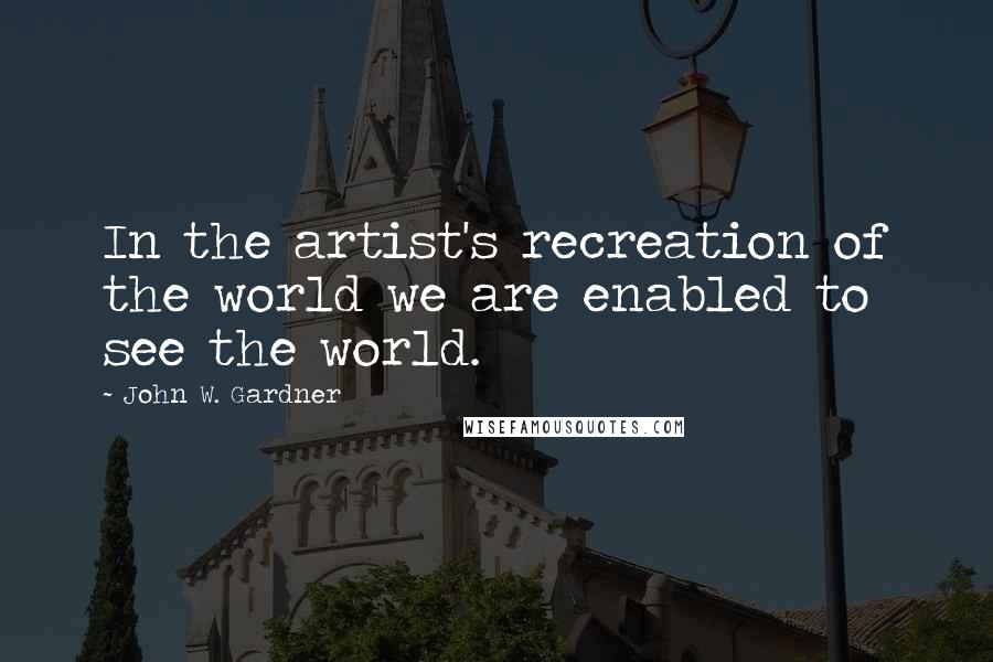 John W. Gardner Quotes: In the artist's recreation of the world we are enabled to see the world.