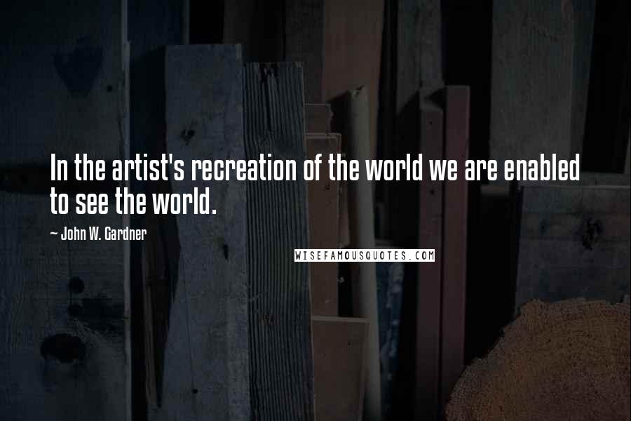 John W. Gardner Quotes: In the artist's recreation of the world we are enabled to see the world.