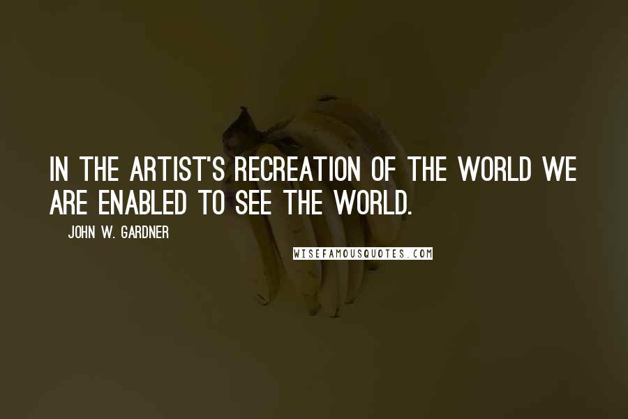 John W. Gardner Quotes: In the artist's recreation of the world we are enabled to see the world.