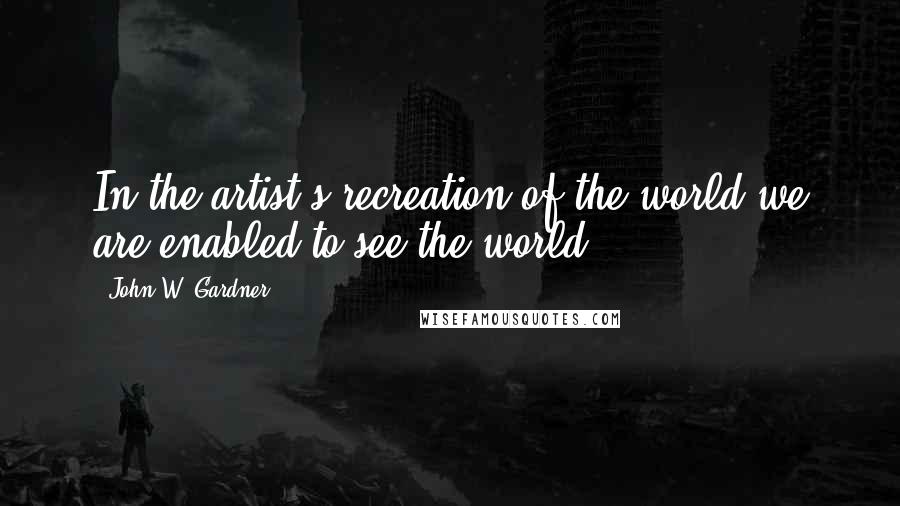 John W. Gardner Quotes: In the artist's recreation of the world we are enabled to see the world.