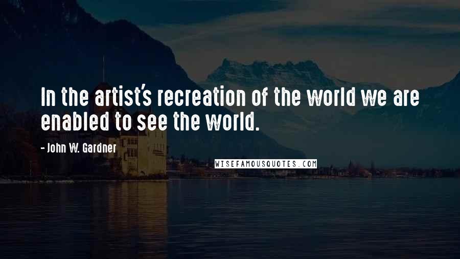 John W. Gardner Quotes: In the artist's recreation of the world we are enabled to see the world.