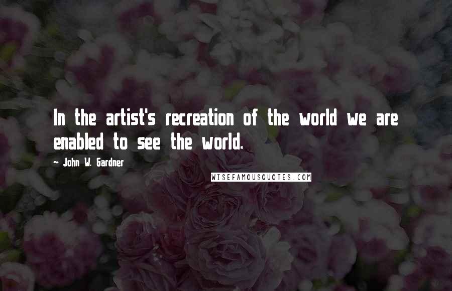 John W. Gardner Quotes: In the artist's recreation of the world we are enabled to see the world.