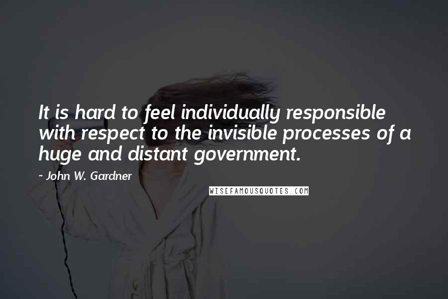 John W. Gardner Quotes: It is hard to feel individually responsible with respect to the invisible processes of a huge and distant government.