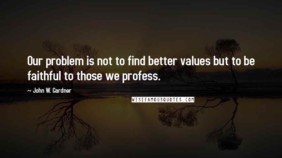 John W. Gardner Quotes: Our problem is not to find better values but to be faithful to those we profess.