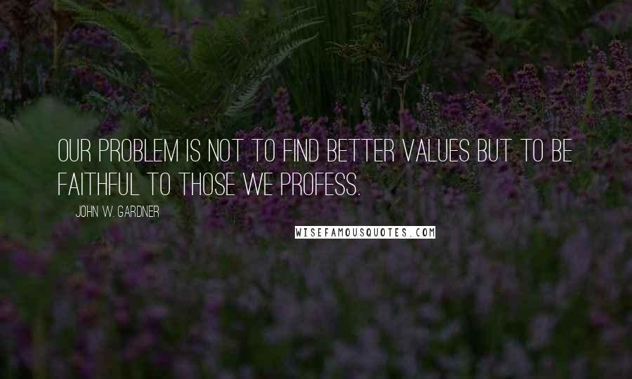 John W. Gardner Quotes: Our problem is not to find better values but to be faithful to those we profess.