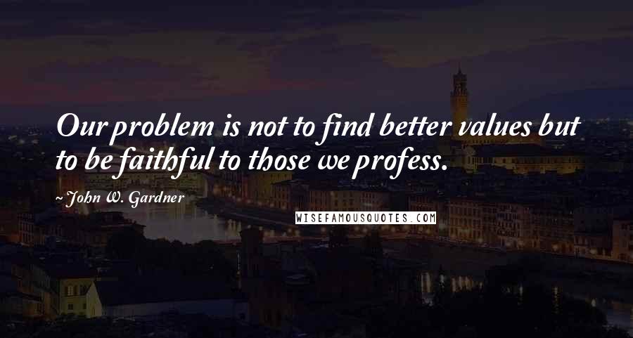 John W. Gardner Quotes: Our problem is not to find better values but to be faithful to those we profess.