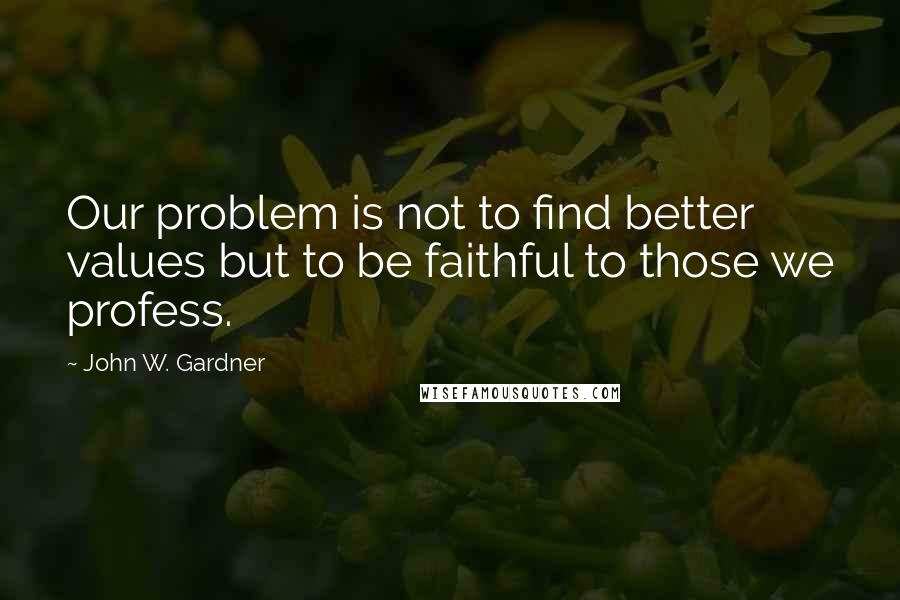 John W. Gardner Quotes: Our problem is not to find better values but to be faithful to those we profess.