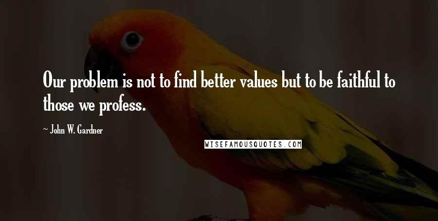 John W. Gardner Quotes: Our problem is not to find better values but to be faithful to those we profess.