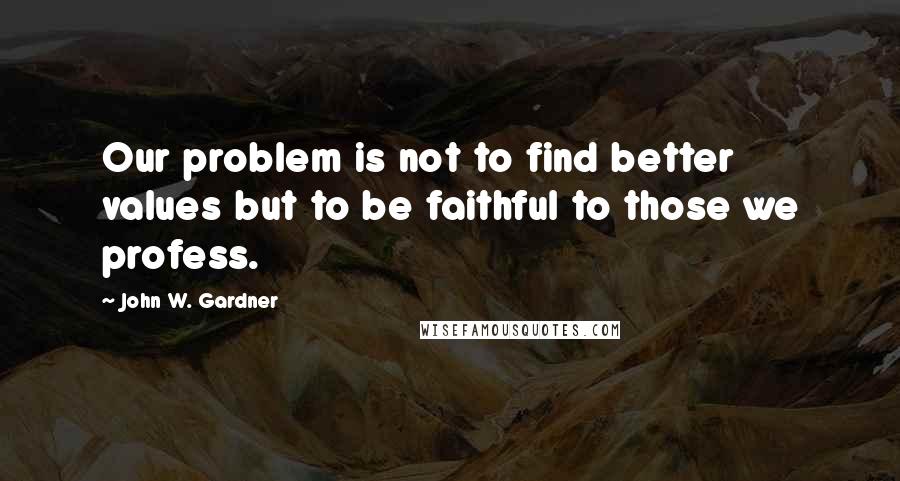 John W. Gardner Quotes: Our problem is not to find better values but to be faithful to those we profess.