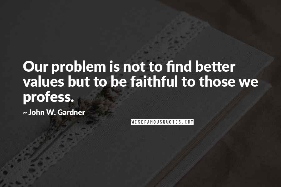 John W. Gardner Quotes: Our problem is not to find better values but to be faithful to those we profess.