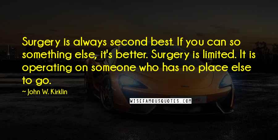 John W. Kirklin Quotes: Surgery is always second best. If you can so something else, it's better. Surgery is limited. It is operating on someone who has no place else to go.