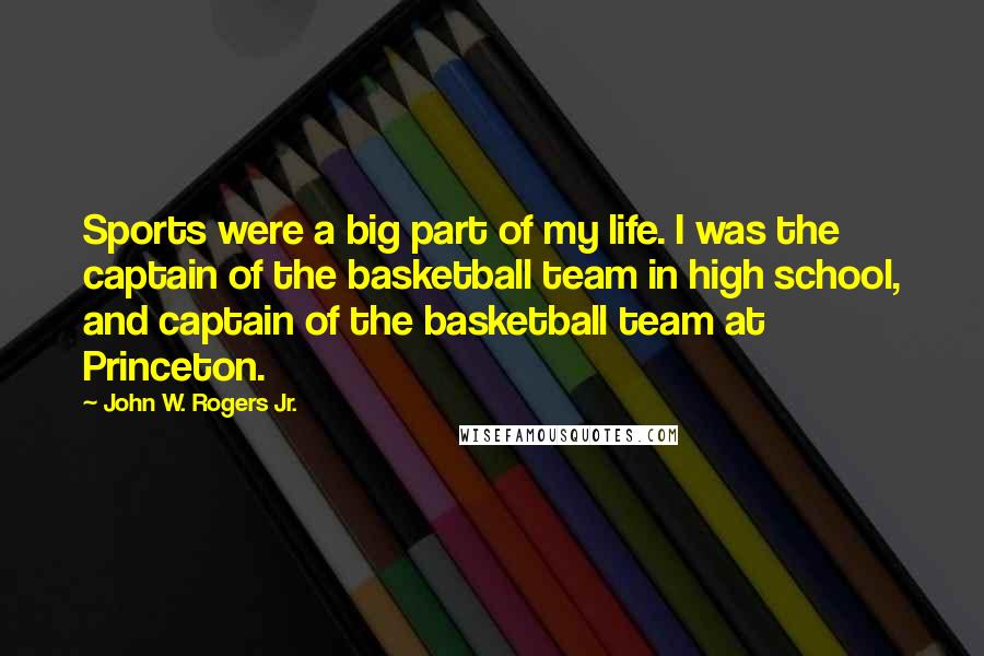 John W. Rogers Jr. Quotes: Sports were a big part of my life. I was the captain of the basketball team in high school, and captain of the basketball team at Princeton.