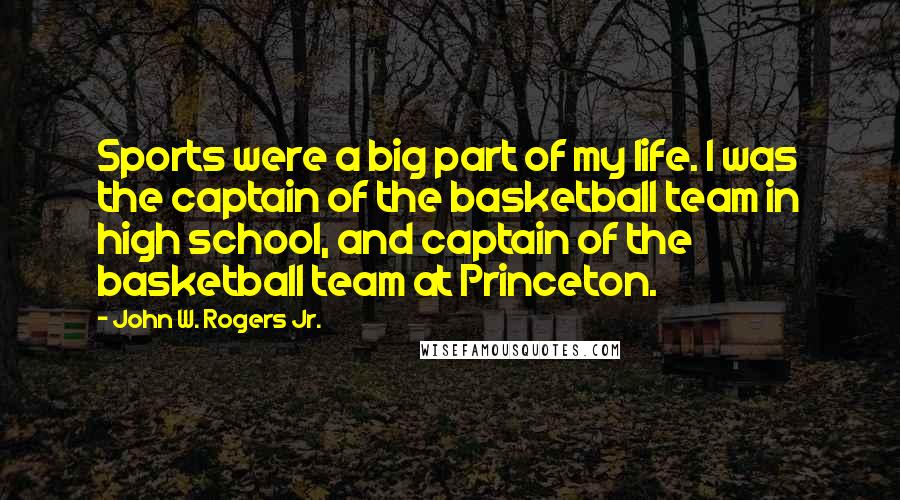 John W. Rogers Jr. Quotes: Sports were a big part of my life. I was the captain of the basketball team in high school, and captain of the basketball team at Princeton.