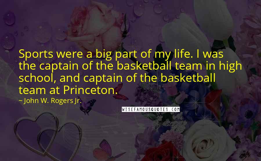 John W. Rogers Jr. Quotes: Sports were a big part of my life. I was the captain of the basketball team in high school, and captain of the basketball team at Princeton.