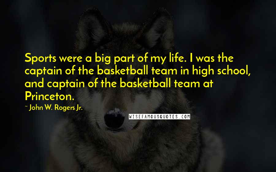 John W. Rogers Jr. Quotes: Sports were a big part of my life. I was the captain of the basketball team in high school, and captain of the basketball team at Princeton.