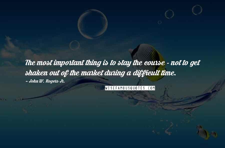 John W. Rogers Jr. Quotes: The most important thing is to stay the course - not to get shaken out of the market during a difficult time.