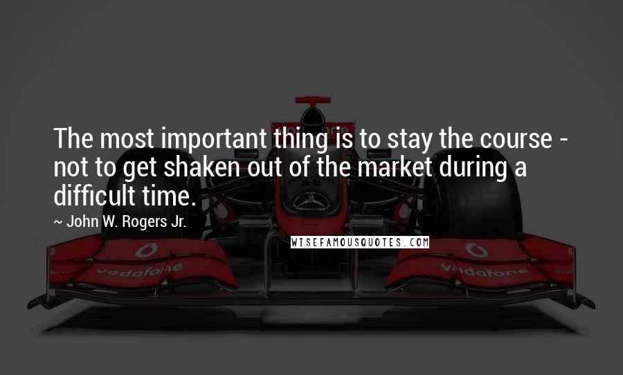 John W. Rogers Jr. Quotes: The most important thing is to stay the course - not to get shaken out of the market during a difficult time.