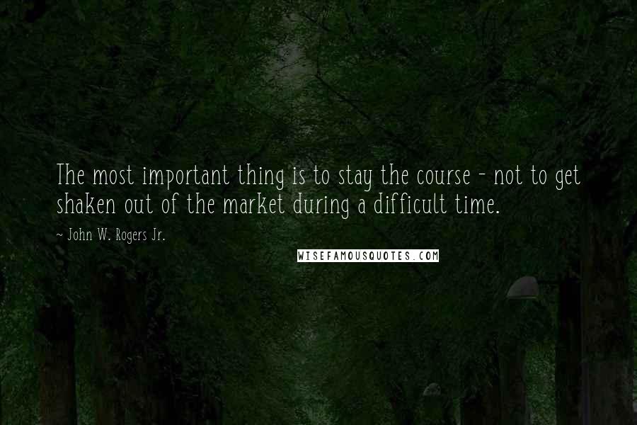 John W. Rogers Jr. Quotes: The most important thing is to stay the course - not to get shaken out of the market during a difficult time.
