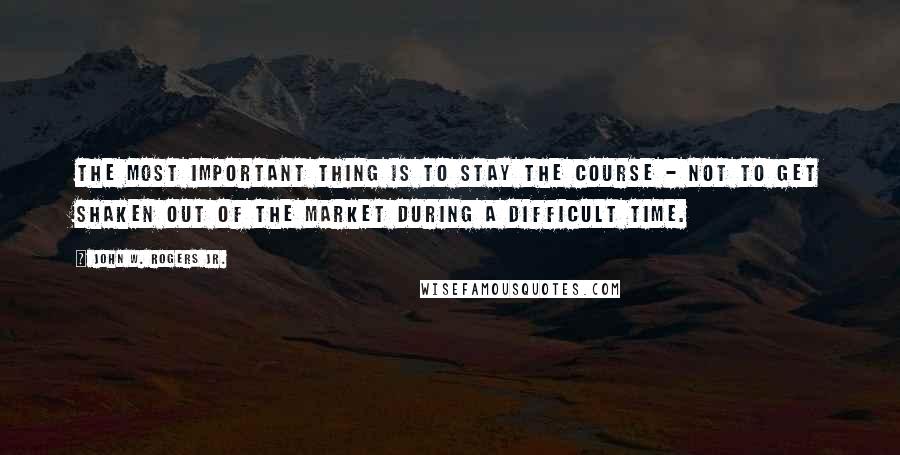 John W. Rogers Jr. Quotes: The most important thing is to stay the course - not to get shaken out of the market during a difficult time.