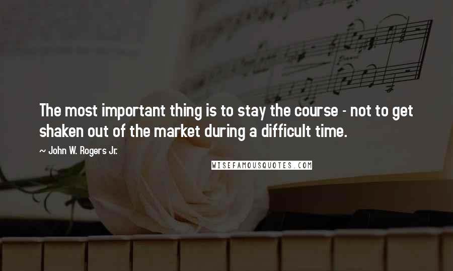 John W. Rogers Jr. Quotes: The most important thing is to stay the course - not to get shaken out of the market during a difficult time.