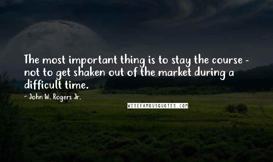 John W. Rogers Jr. Quotes: The most important thing is to stay the course - not to get shaken out of the market during a difficult time.