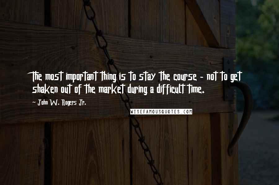 John W. Rogers Jr. Quotes: The most important thing is to stay the course - not to get shaken out of the market during a difficult time.