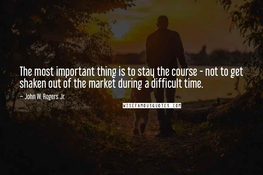 John W. Rogers Jr. Quotes: The most important thing is to stay the course - not to get shaken out of the market during a difficult time.