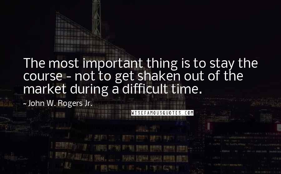 John W. Rogers Jr. Quotes: The most important thing is to stay the course - not to get shaken out of the market during a difficult time.