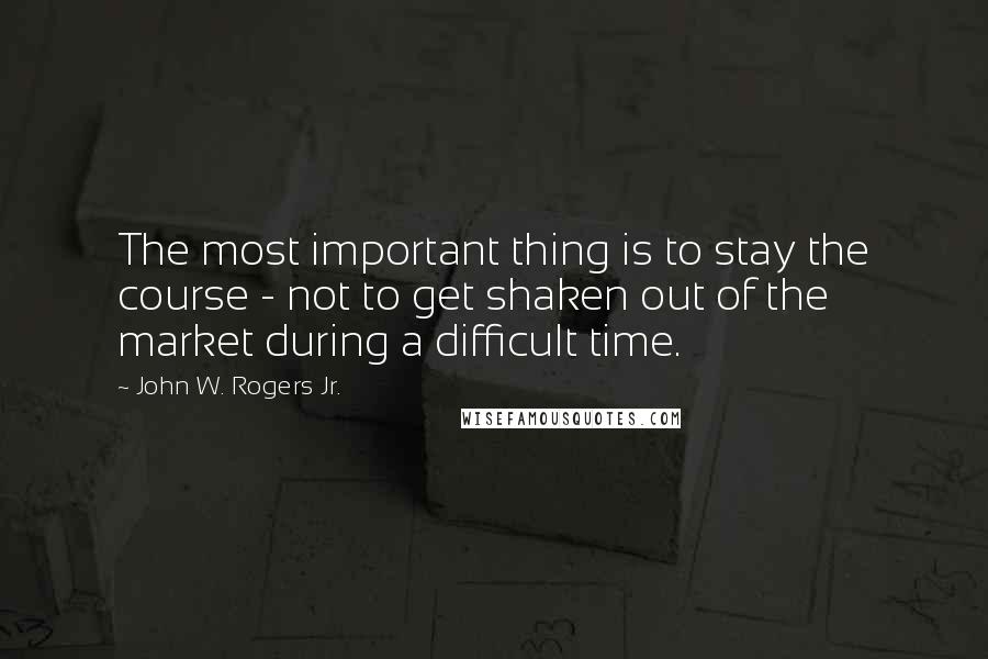 John W. Rogers Jr. Quotes: The most important thing is to stay the course - not to get shaken out of the market during a difficult time.