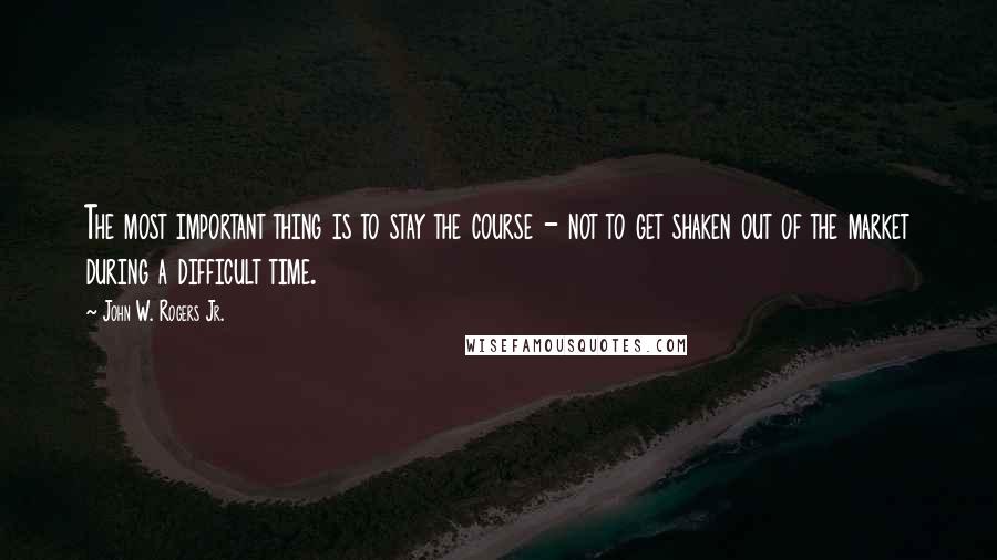 John W. Rogers Jr. Quotes: The most important thing is to stay the course - not to get shaken out of the market during a difficult time.