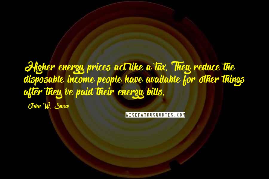 John W. Snow Quotes: Higher energy prices act like a tax. They reduce the disposable income people have available for other things after they've paid their energy bills.