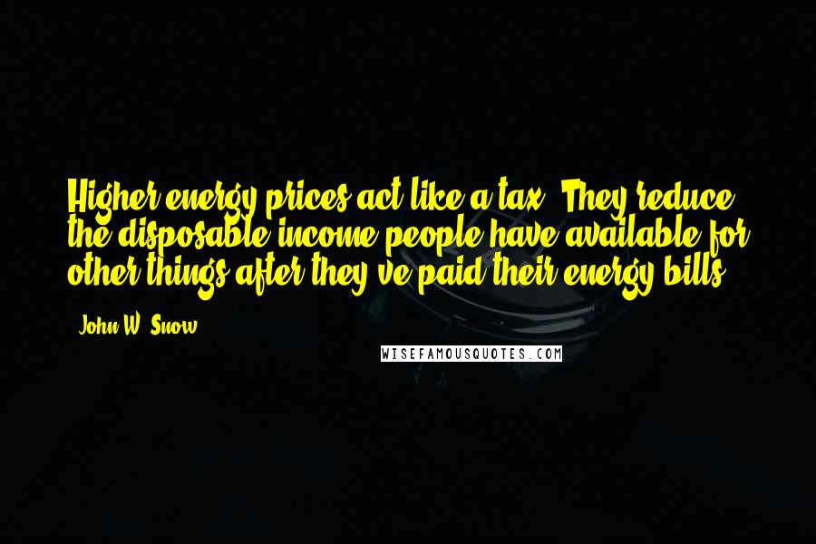 John W. Snow Quotes: Higher energy prices act like a tax. They reduce the disposable income people have available for other things after they've paid their energy bills.