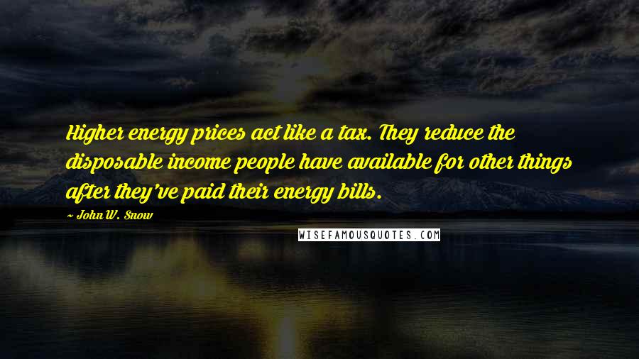 John W. Snow Quotes: Higher energy prices act like a tax. They reduce the disposable income people have available for other things after they've paid their energy bills.