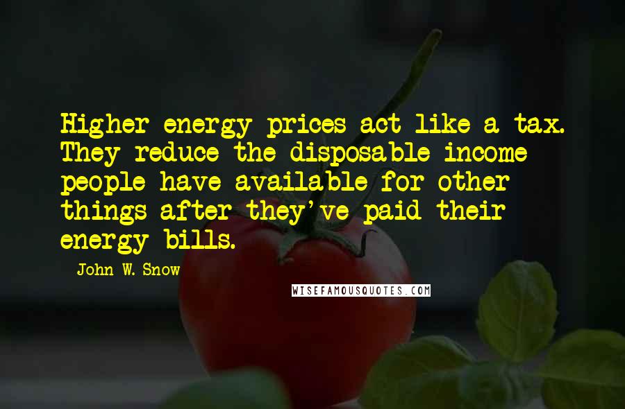 John W. Snow Quotes: Higher energy prices act like a tax. They reduce the disposable income people have available for other things after they've paid their energy bills.