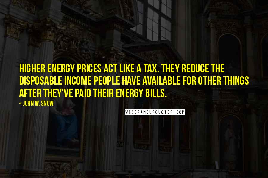 John W. Snow Quotes: Higher energy prices act like a tax. They reduce the disposable income people have available for other things after they've paid their energy bills.