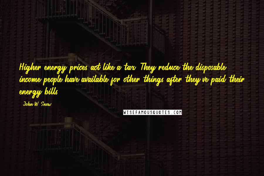 John W. Snow Quotes: Higher energy prices act like a tax. They reduce the disposable income people have available for other things after they've paid their energy bills.