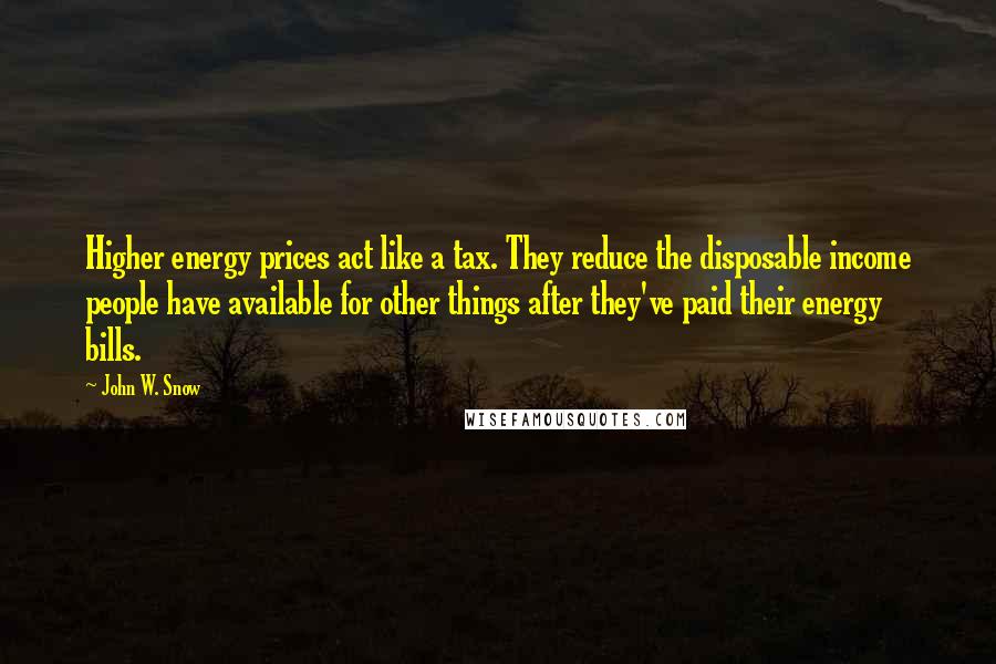 John W. Snow Quotes: Higher energy prices act like a tax. They reduce the disposable income people have available for other things after they've paid their energy bills.