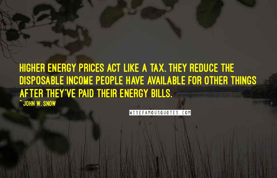 John W. Snow Quotes: Higher energy prices act like a tax. They reduce the disposable income people have available for other things after they've paid their energy bills.